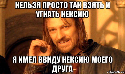 нельзя просто так взять и угнать нексию я имел ввиду нексию моего друга, Мем Нельзя просто так взять и (Боромир мем)