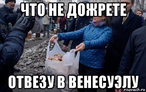 что не дожрете отвезу в венесуэлу