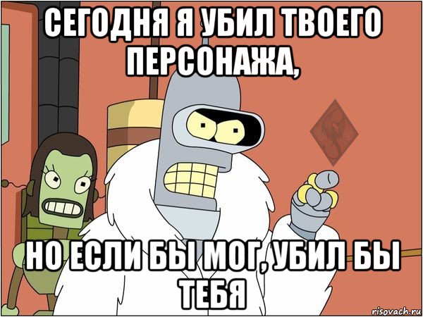 сегодня я убил твоего персонажа, но если бы мог, убил бы тебя