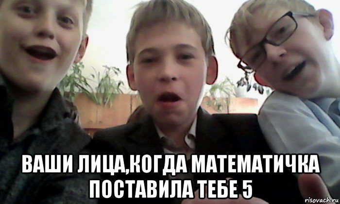  ваши лица,когда математичка поставила тебе 5