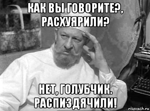 как вы говорите?, расхуярили? нет, голубчик. распиздячили!