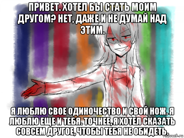 привет. хотел бы стать моим другом? нет, даже и не думай над этим. я люблю свое одиночество и свой нож. я люблю еще и тебя. точнее, я хотел сказать совсем другое, чтобы тебя не обидеть.