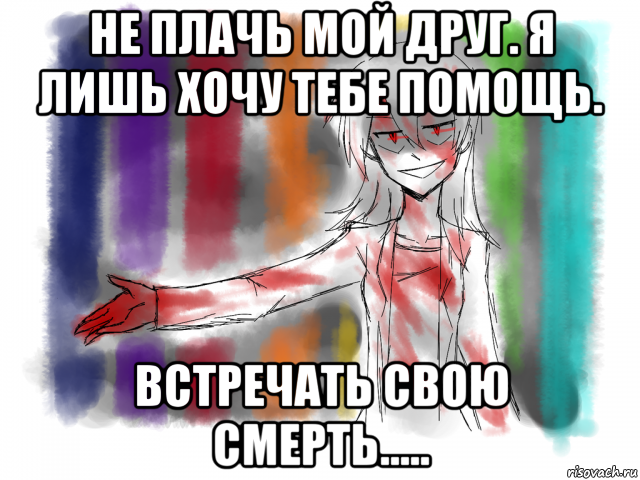 не плачь мой друг. я лишь хочу тебе помощь. встречать свою смерть.....