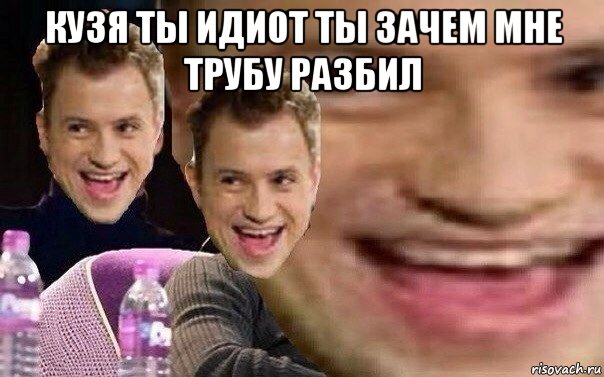 кузя ты идиот ты зачем мне трубу разбил 