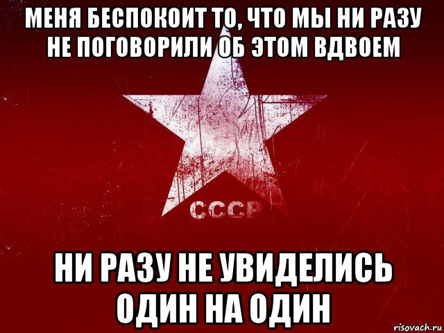 меня беспокоит то, что мы ни разу не поговорили об этом вдвоем ни разу не увиделись один на один