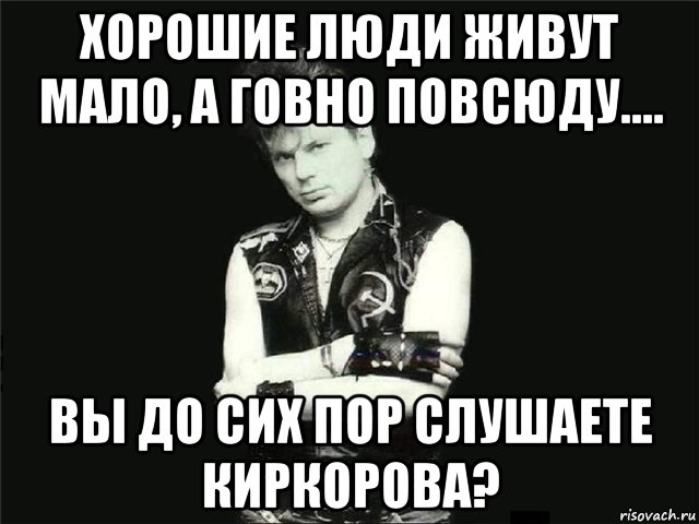 хорошие люди живут мало, а говно повсюду.... вы до сих пор слушаете киркорова?