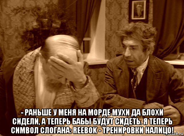  - раньше у меня на морде мухи да блохи сидели, а теперь бабы будут сидеть. я теперь символ слогана: reebok - тренировки налицо!