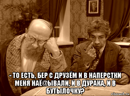  - то есть, бер с друзём и в наперстки меня наё@ывали, и в дурака, и в бутылочку?