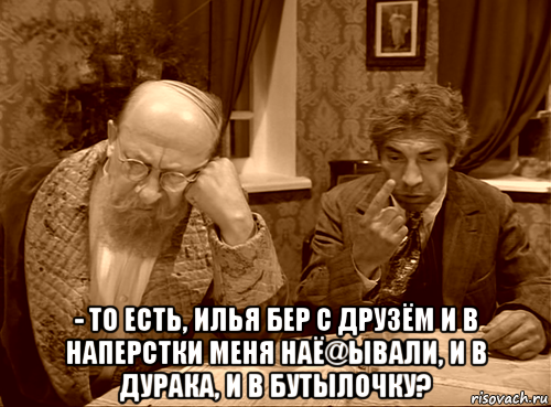  - то есть, илья бер с друзём и в наперстки меня наё@ывали, и в дурака, и в бутылочку?