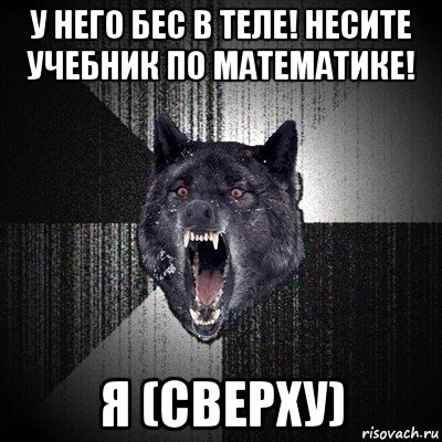 у него бес в теле! несите учебник по математике! я (сверху)