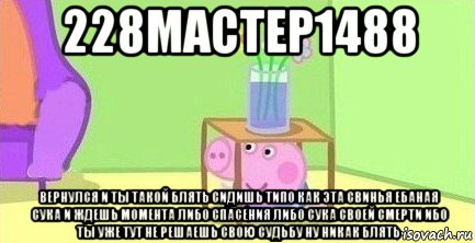 228мастер1488 вернулся и ты такой блять сидишь типо как эта свинья ебаная сука и ждешь момента либо спасения либо сука своей смерти ибо ты уже тут не решаешь свою судьбу ну никак блять