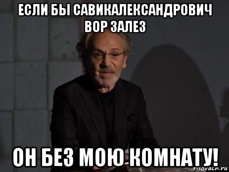 если бы савикалександрович вор залез он без мою комнату!