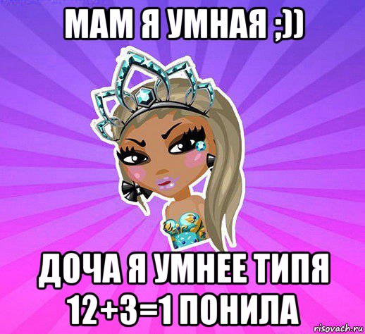 мам я умная ;)) доча я умнее типя 12+3=1 понила