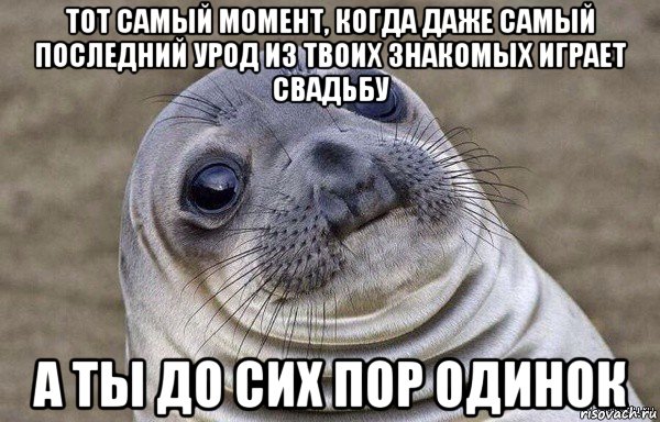 тот самый момент, когда даже самый последний урод из твоих знакомых играет свадьбу а ты до сих пор одинок