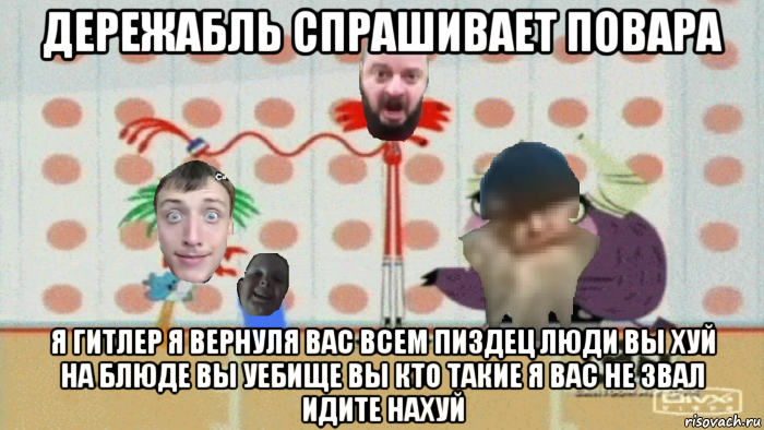 дережабль спрашивает повара я гитлер я вернуля вас всем пиздец люди вы хуй на блюде вы уебище вы кто такие я вас не звал идите нахуй
