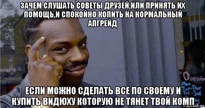 зачем слушать советы друзей,или принять их помощь,и спокойно копить на нормальный апгрейд если можно сделать все по своему и купить видюху которую не тянет твой комп