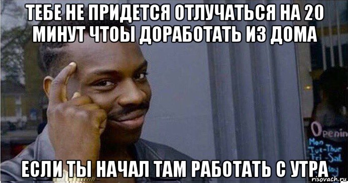 тебе не придется отлучаться на 20 минут чтоы доработать из дома если ты начал там работать с утра