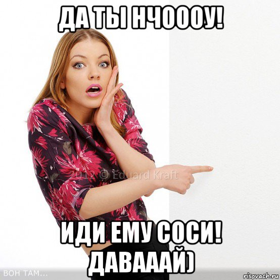 да ты нчоооу! иди ему соси! давааай)