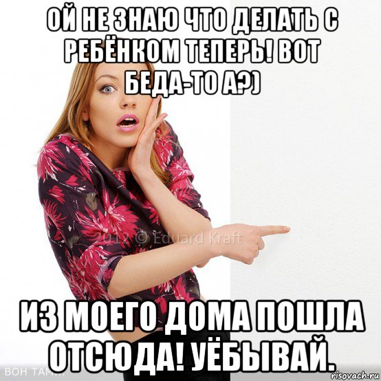 ой не знаю что делать с ребёнком теперь! вот беда-то а?) из моего дома пошла отсюда! уёбывай.