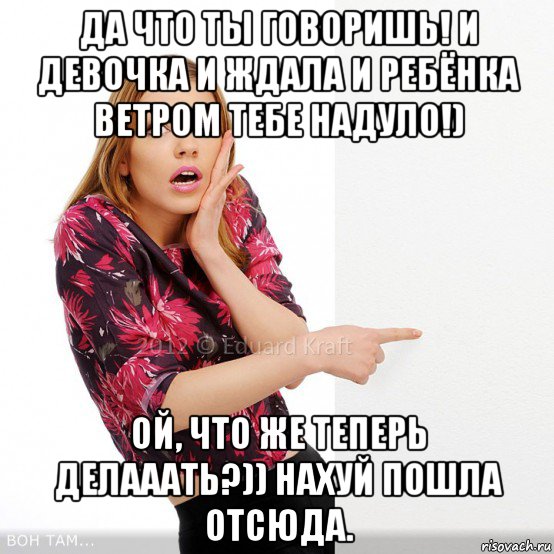 да что ты говоришь! и девочка и ждала и ребёнка ветром тебе надуло!) ой, что же теперь делааать?)) нахуй пошла отсюда.