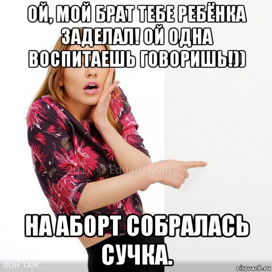 ой, мой брат тебе ребёнка заделал! ой одна воспитаешь говоришь!)) на аборт собралась сучка.