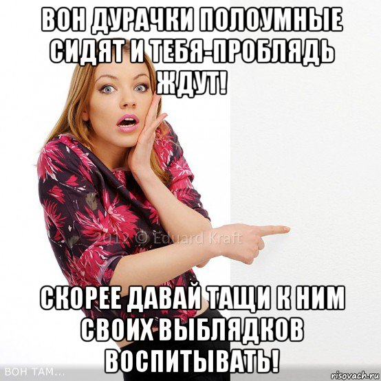 вон дурачки полоумные сидят и тебя-проблядь ждут! скорее давай тащи к ним своих выблядков воспитывать!