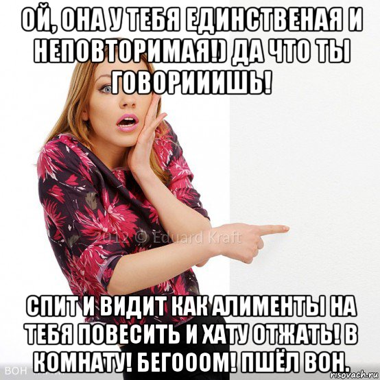 ой, она у тебя единственая и неповторимая!) да что ты говорииишь! спит и видит как алименты на тебя повесить и хату отжать! в комнату! бегооом! пшёл вон.