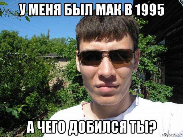 у меня был мак в 1995 а чего добился ты?
