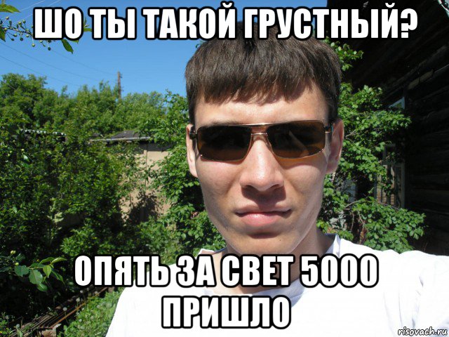 шо ты такой грустный? опять за свет 5000 пришло