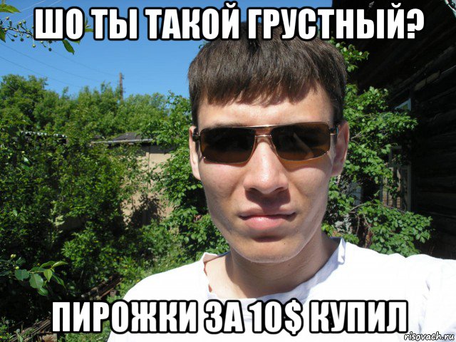 шо ты такой грустный? пирожки за 10$ купил
