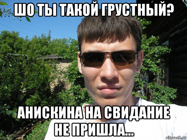 шо ты такой грустный? анискина на свидание не пришла...