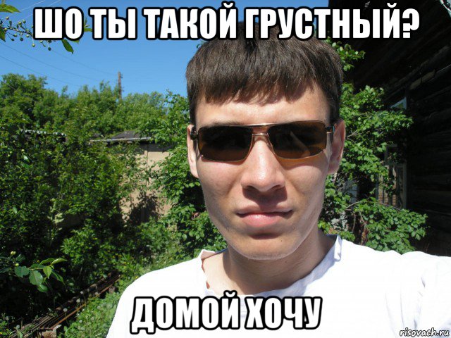 шо ты такой грустный? домой хочу