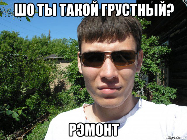 шо ты такой грустный? рэмонт