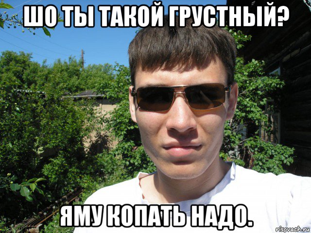 шо ты такой грустный? яму копать надо.