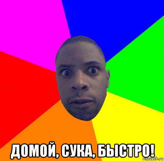  домой, сука, быстро!
