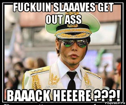 fuckuin slaaaves get out ass baaack heeere ???!