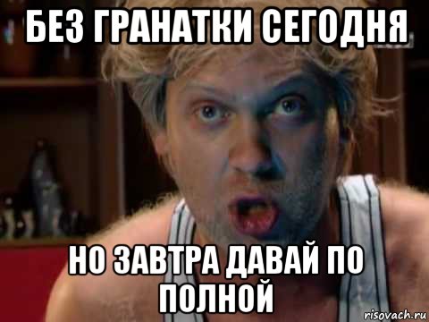 без гранатки сегодня но завтра давай по полной