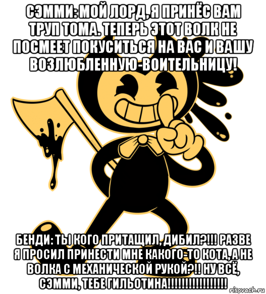 сэмми: мой лорд, я принёс вам труп тома. теперь этот волк не посмеет покуситься на вас и вашу возлюбленную-воительницу! бенди: ты кого притащил, дибил?!!! разве я просил принести мне какого-то кота, а не волка с механической рукой?!! ну всё, сэмми, тебе гильотина!!!!!!!!!!!!!!!!!