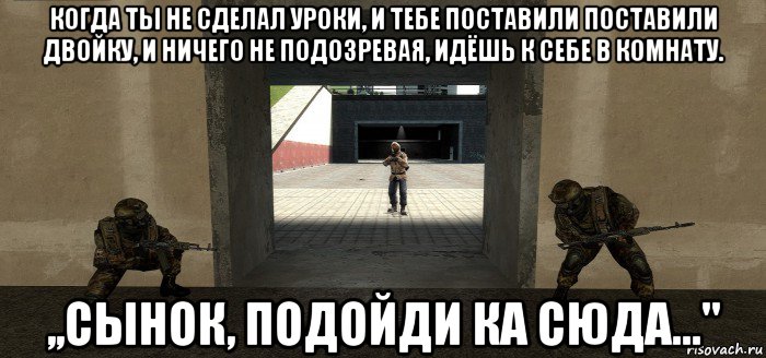 когда ты не сделал уроки, и тебе поставили поставили двойку, и ничего не подозревая, идёшь к себе в комнату. ,,сынок, подойди ка сюда..."