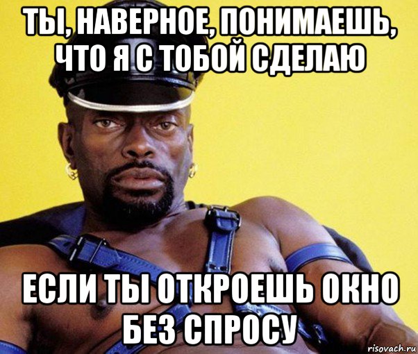 ты, наверное, понимаешь, что я с тобой сделаю если ты откроешь окно без спросу