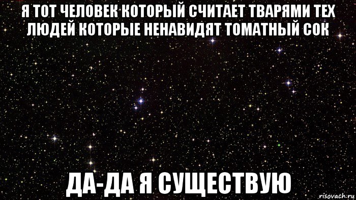 я тот человек который считает тварями тех людей которые ненавидят томатный сок да-да я существую