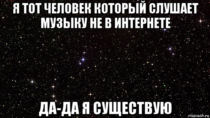 я тот человек который слушает музыку не в интернете да-да я существую