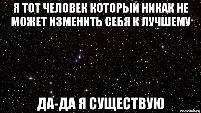 я тот человек который никак не может изменить себя к лучшему да-да я существую