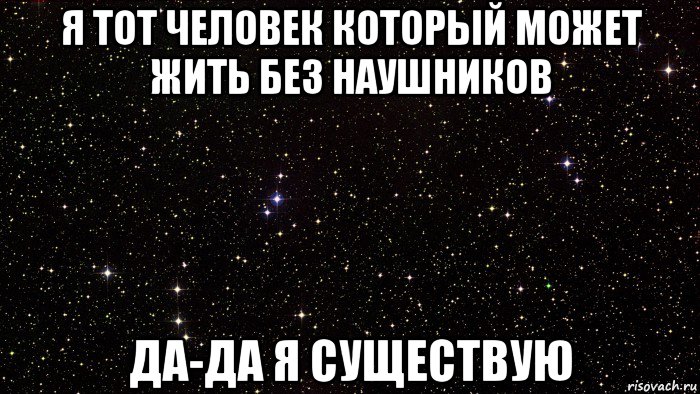 я тот человек который может жить без наушников да-да я существую