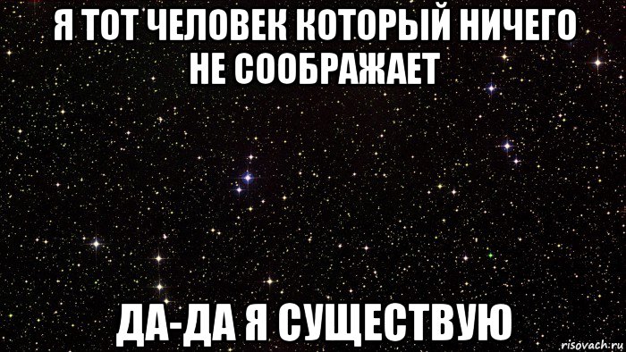 я тот человек который ничего не соображает да-да я существую