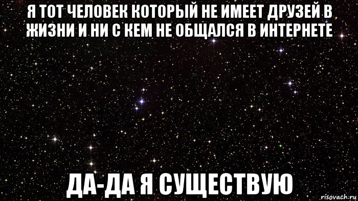 я тот человек который не имеет друзей в жизни и ни с кем не общался в интернете да-да я существую