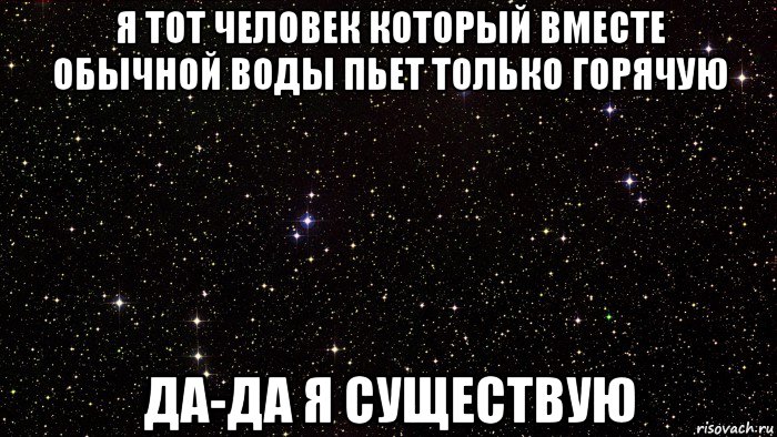 я тот человек который вместе обычной воды пьет только горячую да-да я существую