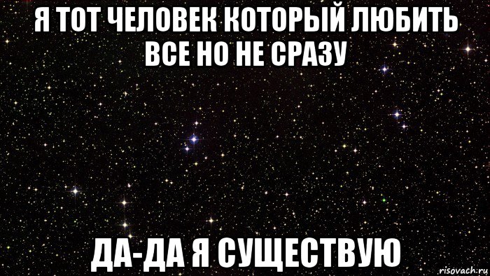 я тот человек который любить все но не сразу да-да я существую