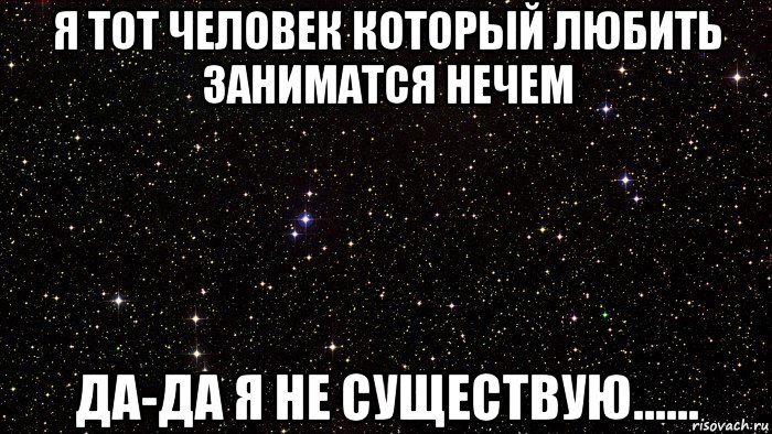 я тот человек который любить заниматся нечем да-да я не существую......