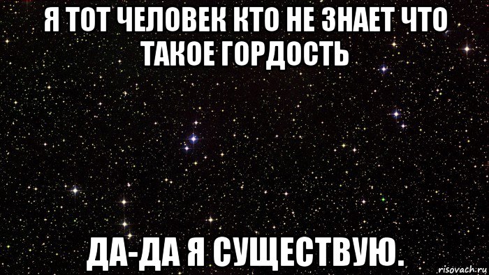 я тот человек кто не знает что такое гордость да-да я существую.